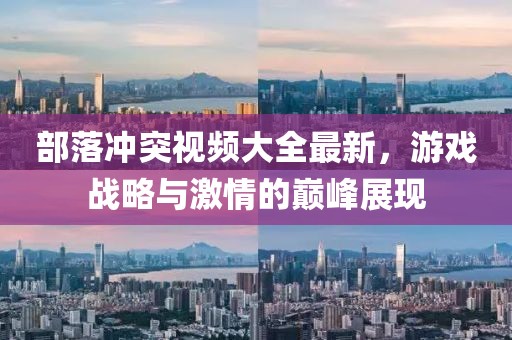 部落冲突视频大全最新，游戏战略与激情的巅峰展现