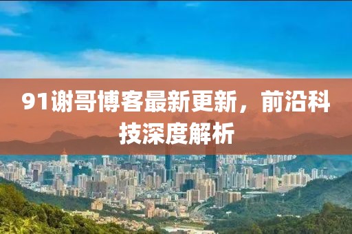 91谢哥博客最新更新，前沿科技深度解析