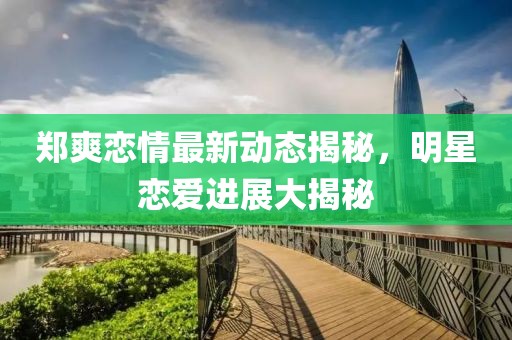 郑爽恋情最新动态揭秘，明星恋爱进展大揭秘