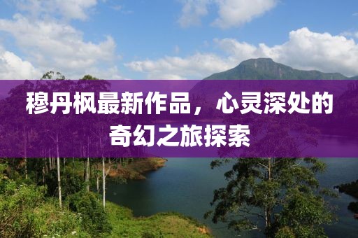 穆丹枫最新作品，心灵深处的奇幻之旅探索