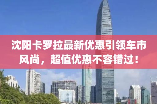 沈阳卡罗拉最新优惠引领车市风尚，超值优惠不容错过！