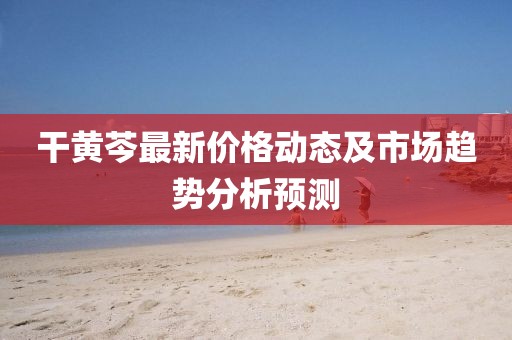 干黄芩最新价格动态及市场趋势分析预测