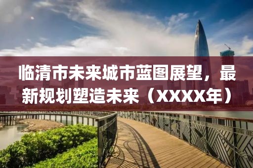 临清市未来城市蓝图展望，最新规划塑造未来（XXXX年）