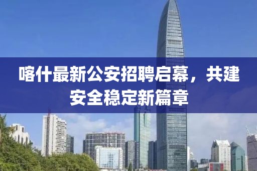 喀什最新公安招聘启幕，共建安全稳定新篇章