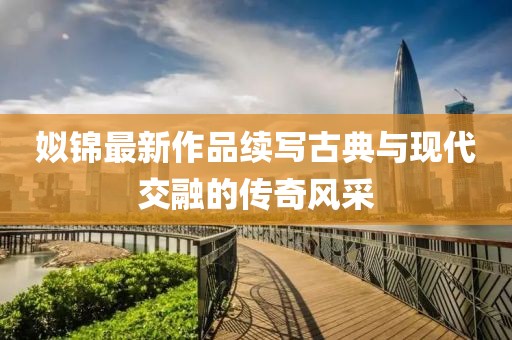 姒锦最新作品续写古典与现代交融的传奇风采