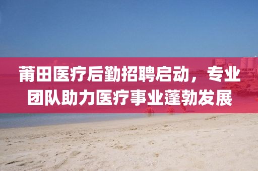 莆田医疗后勤招聘启动，专业团队助力医疗事业蓬勃发展