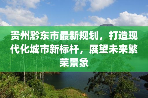 贵州黔东市最新规划，打造现代化城市新标杆，展望未来繁荣景象