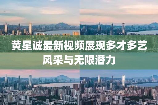 黄星诚最新视频展现多才多艺风采与无限潜力