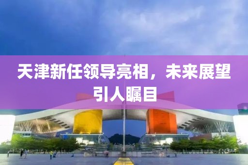 天津新任领导亮相，未来展望引人瞩目