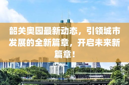 韶关奥园最新动态，引领城市发展的全新篇章，开启未来新篇章！