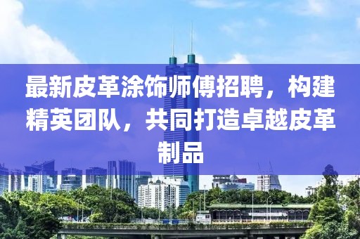 最新皮革涂饰师傅招聘，构建精英团队，共同打造卓越皮革制品