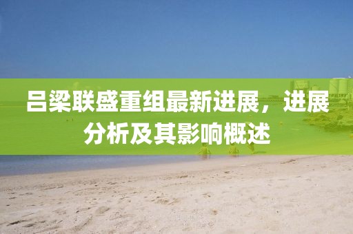 吕梁联盛重组最新进展，进展分析及其影响概述