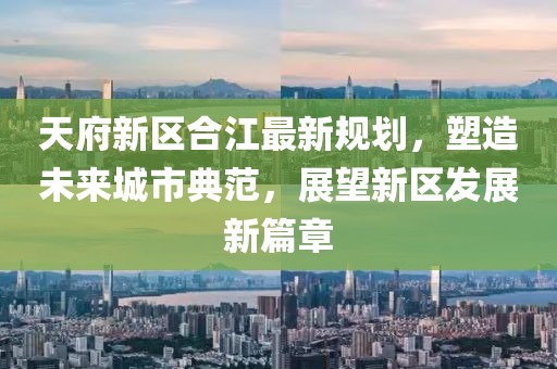 天府新区合江最新规划，塑造未来城市典范，展望新区发展新篇章