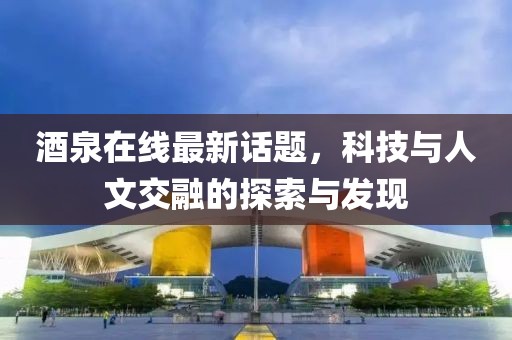 酒泉在线最新话题，科技与人文交融的探索与发现