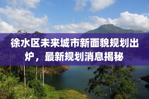 徐水区未来城市新面貌规划出炉，最新规划消息揭秘