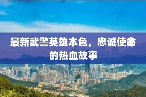 最新武警英雄本色，忠诚使命的热血故事