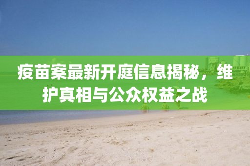 疫苗案最新开庭信息揭秘，维护真相与公众权益之战
