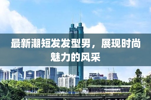 最新潮短发发型男，展现时尚魅力的风采