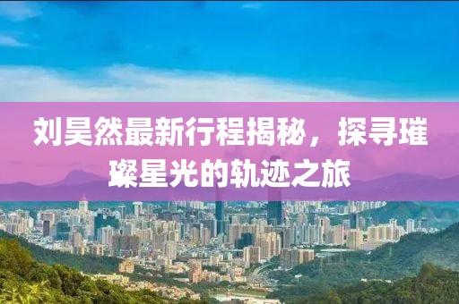 刘昊然最新行程揭秘，探寻璀璨星光的轨迹之旅