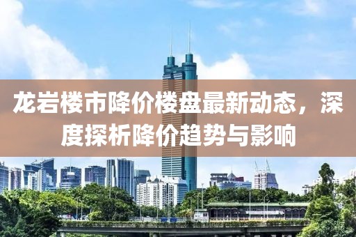 龙岩楼市降价楼盘最新动态，深度探析降价趋势与影响