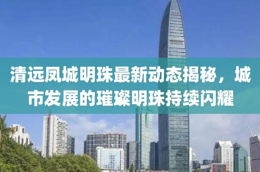 清远凤城明珠最新动态揭秘，城市发展的璀璨明珠持续闪耀