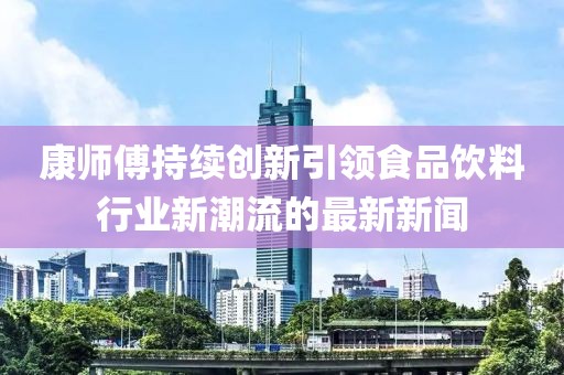 康师傅持续创新引领食品饮料行业新潮流的最新新闻
