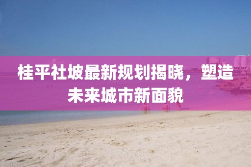 桂平社坡最新规划揭晓，塑造未来城市新面貌