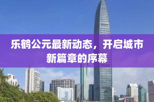 乐鹤公元最新动态，开启城市新篇章的序幕