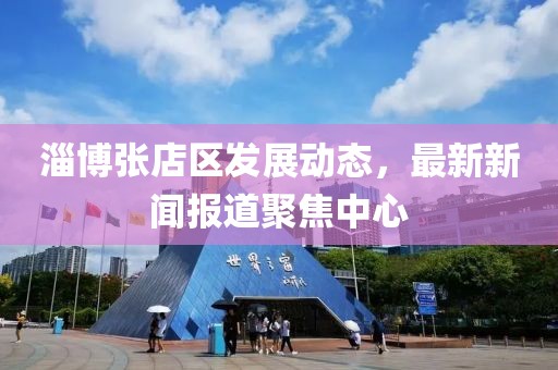 淄博张店区发展动态，最新新闻报道聚焦中心