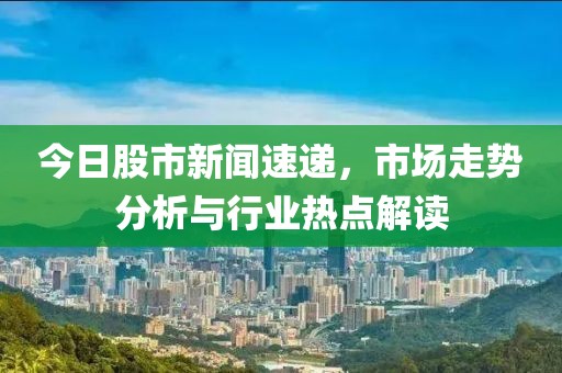 今日股市新闻速递，市场走势分析与行业热点解读