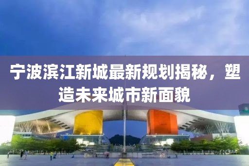 宁波滨江新城最新规划揭秘，塑造未来城市新面貌