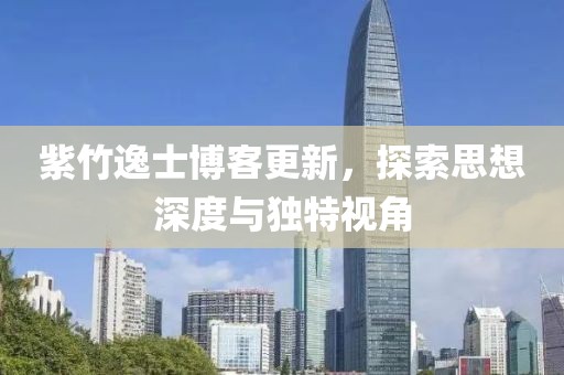 紫竹逸士博客更新，探索思想深度与独特视角