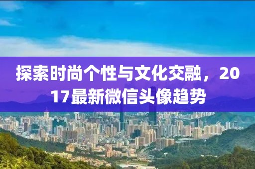 探索时尚个性与文化交融，2017最新微信头像趋势