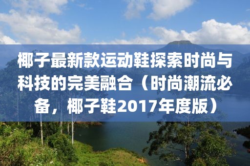 椰子最新款运动鞋探索时尚与科技的完美融合（时尚潮流必备，椰子鞋2017年度版）