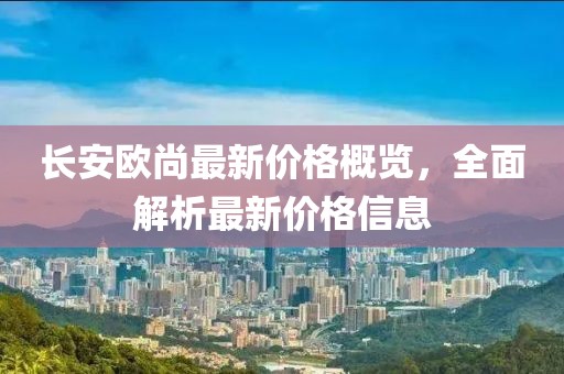 长安欧尚最新价格概览，全面解析最新价格信息