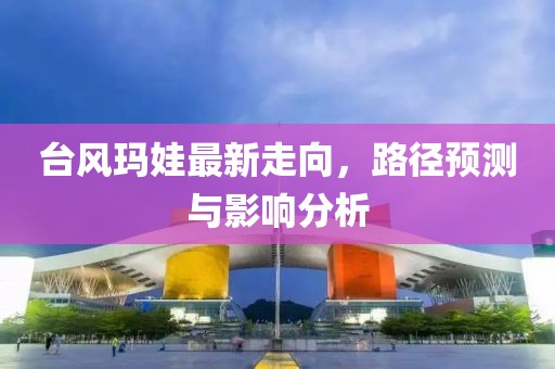台风玛娃最新走向，路径预测与影响分析