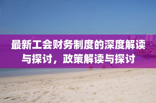 最新工会财务制度的深度解读与探讨，政策解读与探讨