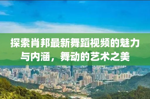 探索肖邦最新舞蹈视频的魅力与内涵，舞动的艺术之美