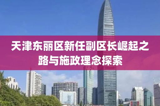 天津东丽区新任副区长崛起之路与施政理念探索