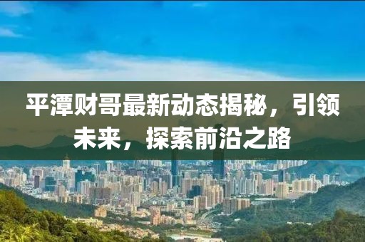 平潭财哥最新动态揭秘，引领未来，探索前沿之路