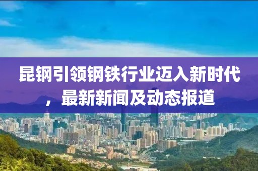 昆钢引领钢铁行业迈入新时代，最新新闻及动态报道