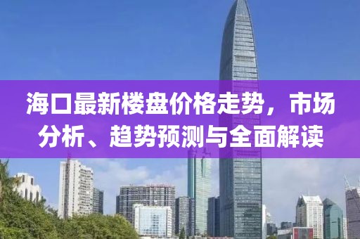 海口最新楼盘价格走势，市场分析、趋势预测与全面解读