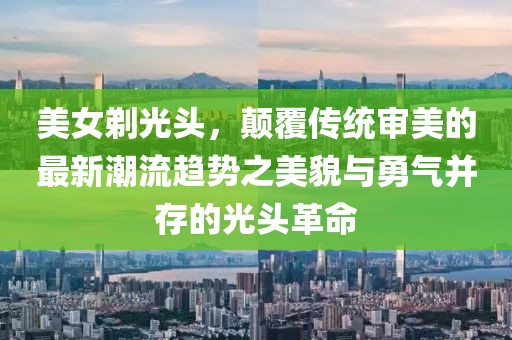美女剃光头，颠覆传统审美的最新潮流趋势之美貌与勇气并存的光头革命
