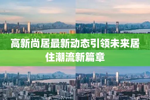 高新尚居最新动态引领未来居住潮流新篇章