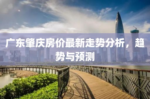 广东肇庆房价最新走势分析，趋势与预测