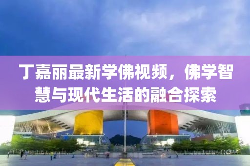 丁嘉丽最新学佛视频，佛学智慧与现代生活的融合探索