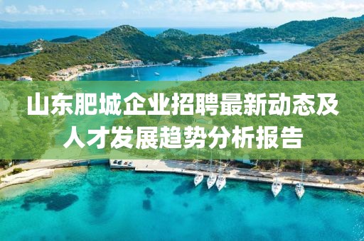 山东肥城企业招聘最新动态及人才发展趋势分析报告
