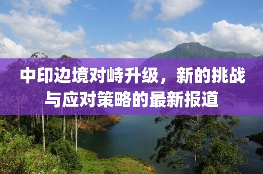 中印边境对峙升级，新的挑战与应对策略的最新报道