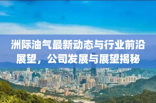 洲际油气最新动态与行业前沿展望，公司发展与展望揭秘