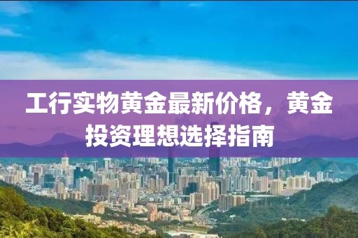 工行实物黄金最新价格，黄金投资理想选择指南
